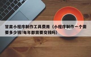 漯河甘肃小程序制作工具费用（小程序制作一个需要多少钱!每年都需要交钱吗）