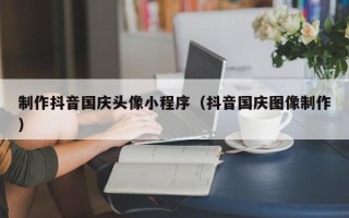 漯河制作抖音国庆头像小程序（抖音国庆图像制作）