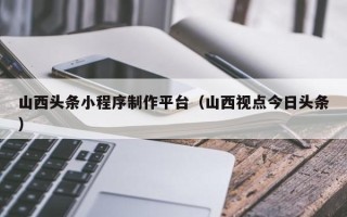 漯河山西头条小程序制作平台（山西视点今日头条）